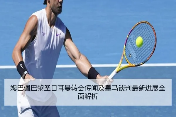 姆巴佩巴黎圣日耳曼转会传闻及皇马谈判最新进展全面解析