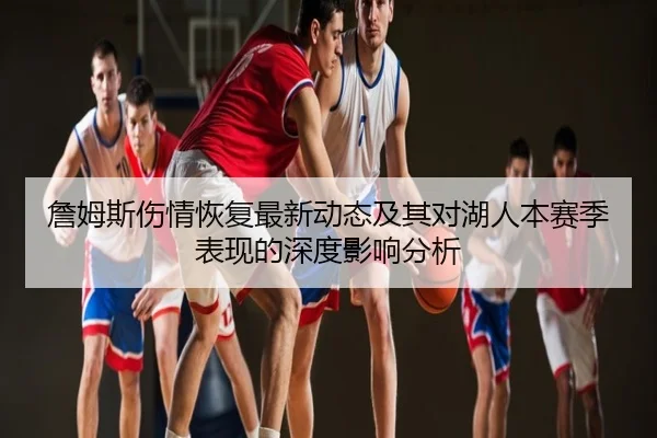 詹姆斯伤情恢复最新动态及其对湖人本赛季表现的深度影响分析